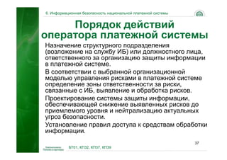 6. Информационная безопасность национальной платежной системы


     Порядок действий
оператора платежной системы
Назначение структурного подразделения
(возложение на службу ИБ) или должностного лица,
ответственного за организацию защиты информации
в платежной системе.
В соответствии с выбранной организационной
моделью управления рисками в платежной системе
определение зоны ответственности за риски,
связанные с ИБ, выявление и обработка рисков.
Проектирование системы защиты информации,
обеспечивающей снижение выявленных рисков до
приемлемого уровня и нейтрализацию актуальных
угроз безопасности.
Установление правил доступа к средствам обработки
информации.
                                                                37
           БТ01, КП32, КП37, КП39
 