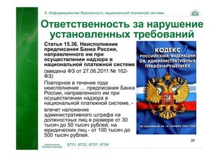 6. Информационная безопасность национальной платежной системы


Ответственность за нарушение
 установленных требований
Статья 15.36. Неисполнение
предписания Банка России,
направленного им при
осуществлении надзора в
национальной платежной системе
(введена ФЗ от 27.06.2011 № 162-
ФЗ)
Повторное в течение года
неисполнение … предписания Банка
России, направленного им при
осуществлении надзора в
национальной платежной системе, -
влечет наложение
административного штрафа на
должностных лиц в размере от 30
тысяч до 50 тысяч рублей; на
юридических лиц - от 100 тысяч до
500 тысяч рублей.
                                                                39
           БТ01, КП32, КП37, КП39
 