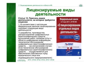 7. Лицензирование деятельности в области ИБ


         Лицензируемые виды
            деятельности
Статья 12. Перечень видов
деятельности, на которые требуются
лицензии
1. В соответствии с настоящим
Федеральным законом лицензированию
подлежат следующие виды
деятельности:
1) разработка, производство,
распространение шифровальных
(криптографических) средств, …
выполнение работ, оказание услуг в
области шифрования информации,
техническое обслуживание
шифровальных (криптографических)
средств, … (за исключением случая,
если техническое обслуживание
шифровальных (криптографических)
средств, … осуществляется для
обеспечения собственных нужд
юридического лица или
индивидуального предпринимателя);               40
           БТ01, КП30, КП32, КП33, КП37, КП39
 