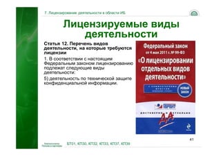 7. Лицензирование деятельности в области ИБ


         Лицензируемые виды
            деятельности
Статья 12. Перечень видов
деятельности, на которые требуются
лицензии
1. В соответствии с настоящим
Федеральным законом лицензированию
подлежат следующие виды
деятельности:
5) деятельность по технической защите
конфиденциальной информации.




                                                41
           БТ01, КП30, КП32, КП33, КП37, КП39
 