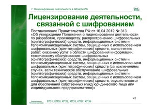 7. Лицензирование деятельности в области ИБ


Лицензирование деятельности,
  связанной с шифрованием
Постановление Правительства РФ от 16.04.2012 № 313
«Об утверждении Положения о лицензировании деятельности
по разработке, производству, распространению шифровальных
(криптографических) средств, информационных систем и
телекоммуникационных систем, защищенных с использованием
шифровальных (криптографических) средств, выполнению
работ, оказанию услуг в области шифрования информации,
техническому обслуживанию шифровальных
(криптографических) средств, информационных систем и
телекоммуникационных систем, защищенных с использованием
шифровальных (криптографических) средств (за исключением
случая, если техническое обслуживание шифровальных
(криптографических) средств, информационных систем и
телекоммуникационных систем, защищенных с использованием
шифровальных (криптографических) средств, осуществляется
для обеспечения собственных нужд юридического лица или
индивидуального предпринимателя)»

                                                    42
           БТ01, КП30, КП32, КП33, КП37, КП39
 