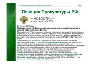 7. Лицензирование деятельности в области ИБ




     Позиция Прокуратуры РФ


05 апреля 2012 года
Прокуратурой г. Уфы выявлены нарушения законодательства о
защите персональных данных
Прокуратурой г. Уфы проведена проверка соблюдения законодательства о защите
персональных данных в ООО «Исток-Сервис» и ООО «Инфорсер» при оказании
справочно-консультационных услуг при отделе государственного технического
осмотра и регистрации автомототранспортных средств ГИБДД УМВД России по
г.Уфа.
Установлено, что указанные юридические лица, осуществляли обработку
персональных данных … без соответствующей лицензии на деятельность по
технической защите информации, и не принимали предусмотренных
федеральным законодательством мер организационного, технического характера,
по защите персональных данных клиентов, что могло повлечь нарушение
конституционных прав граждан на неприкосновенность частной жизни.
По данному факту, с целью устранения нарушений действующего
законодательства прокуратурой г.Уфы в Октябрьский районный суд г.Уфы
направлены исковые заявления о приостановлении и признании незаконной
деятельности ООО «Исток-Сервис» и ООО «Инфорсер» по обработке и
хранению персональных данных, которые находятся на рассмотрении.      43
            БТ01, КП30, КП32, КП33, КП37, КП39
 