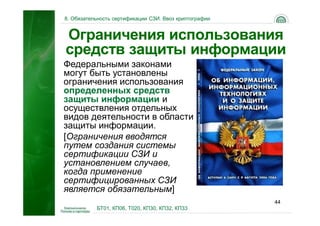 8. Обязательность сертификации СЗИ. Ввоз криптографии


Ограничения использования
средств защиты информации
Федеральными законами
могут быть установлены
ограничения использования
определенных средств
защиты информации и
осуществления отдельных
видов деятельности в области
защиты информации.
[Ограничения вводятся
путем создания системы
сертификации СЗИ и
установлением случаев,
когда применение
сертифицированных СЗИ
является обязательным]
                                                        44
           БТ01, КП06, Т020, КП30, КП32, КП33
 