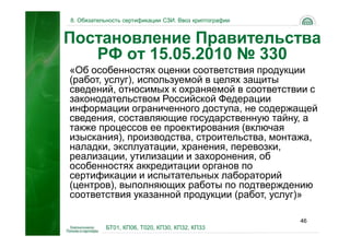 8. Обязательность сертификации СЗИ. Ввоз криптографии


Постановление Правительства
   РФ от 15.05.2010 № 330
«Об особенностях оценки соответствия продукции
(работ, услуг), используемой в целях защиты
сведений, относимых к охраняемой в соответствии с
законодательством Российской Федерации
информации ограниченного доступа, не содержащей
сведения, составляющие государственную тайну, а
также процессов ее проектирования (включая
изыскания), производства, строительства, монтажа,
наладки, эксплуатации, хранения, перевозки,
реализации, утилизации и захоронения, об
особенностях аккредитации органов по
сертификации и испытательных лабораторий
(центров), выполняющих работы по подтверждению
соответствия указанной продукции (работ, услуг)»

                                                        46
           БТ01, КП06, Т020, КП30, КП32, КП33
 