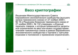 8. Обязательность сертификации СЗИ. Ввоз криптографии




             Ввоз криптографии
Решением Межгосударственного Совета
Евразийского экономического сообщества (высшего
органа таможенного союза) от 27 ноября 2009 г.
№ 19 и Решением Комиссии таможенного союза от
27 ноября 2009 г. № 132 утвержден ««Единый
перечень товаров, к которым применяются запреты
или ограничения на ввоз или вывоз государствами-
членами таможенного союза в рамках Евразийского
экономического сообщества в торговле с третьими
странами и положения о применении ограничений».




                                                        48
           БТ01, КП06, Т020, КП30, КП32, КП33
 