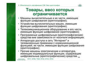 8. Обязательность сертификации СЗИ. Ввоз криптографии


         Товары, ввоз которых
            ограничивается
• Машины вычислительные и их части, имеющие
  функции шифрования (криптографии);
• Устройства вычислительных машин, имеющие
  функции шифрования (криптографии);
• Телекоммуникационное оборудование и его части,
  имеющие функции шифрования (криптографии);
• Программные шифровальные (криптографические)
  средства вне зависимости от носителя информации;
• Аппаратура доступа в сеть "Интернет" и
  телевизионные приемники с коммуникационной
  функцией, их части, имеющие функции шифрования
  (криптографии);
• Прочие машины электрические и аппаратура,
  имеющие индивидуальные функции, содержащие
  шифровальные (криптографические) средства. 49
           БТ01, КП06, Т020, КП30, КП32, КП33
 