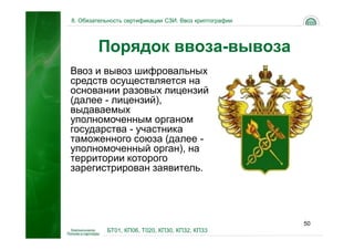 8. Обязательность сертификации СЗИ. Ввоз криптографии




        Порядок ввоза-вывоза
Ввоз и вывоз шифровальных
средств осуществляется на
основании разовых лицензий
(далее - лицензий),
выдаваемых
уполномоченным органом
государства - участника
таможенного союза (далее -
уполномоченный орган), на
территории которого
зарегистрирован заявитель.




                                                        50
           БТ01, КП06, Т020, КП30, КП32, КП33
 