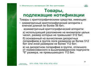 8. Обязательность сертификации СЗИ. Ввоз криптографии


           Товары,
    подлежащие нотификации
Товары с криптографическими средства, имеющие:
• симметричный криптографический алгоритм с
  ключом длиной не более 56 бит;
 o асимметричный криптографический алгоритм:

   а) использующий разложение на множители целых
   чисел, размер которых не превышает 512 бит;
   б) основанный на вычислении дискретных
   логарифмов в группе поля размером не более 512
   бит или иной размером не более 112 бит;
   в) на дискретном логарифме в группе, отличного
   от поименованного в вышеприведенном подпункте
   "б" размера, не превышающего 112 бит.


                                                        51
           БТ01, КП06, Т020, КП30, КП32, КП33
 