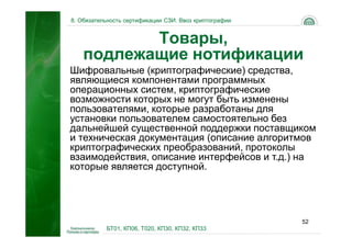 8. Обязательность сертификации СЗИ. Ввоз криптографии


           Товары,
    подлежащие нотификации
Шифровальные (криптографические) средства,
являющиеся компонентами программных
операционных систем, криптографические
возможности которых не могут быть изменены
пользователями, которые разработаны для
установки пользователем самостоятельно без
дальнейшей существенной поддержки поставщиком
и техническая документация (описание алгоритмов
криптографических преобразований, протоколы
взаимодействия, описание интерфейсов и т.д.) на
которые является доступной.




                                                        52
           БТ01, КП06, Т020, КП30, КП32, КП33
 