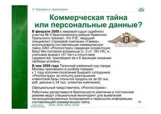 9. Парадоксы правосудия


    Коммерческая тайна
 или персональные данные?
В феврале 2008 г. мировой судья судебного
участка № 4 Красногорского района Каменска-
Уральского признал, что Л.В., ведущий
специалист страховой компании «Гамма»,
использовала составляющие коммерческую
тайну ОАО «Росгосстрах» сведения (клиентскую
базу) без согласия владельца (ч. 2 ст. 183 УК), и,
учитывая возраст (57 лет) и отсутствие
судимостей, приговорил ее к 6 месяцам лишения
свободы условно.
В мае 2009 года Таганский районный суд города
Москвы приговорил в особом порядке
к 1 году колонии-поселения бывшего сотрудника
«Росгосстрах» за попытку разглашения
клиентской базы (попытка продать их за 50 тыс.
руб. данные о 34 тыс. клиентах компании).
Официальный представитель «Росгосстраха»:
Работники департамента безопасности компании в постоянном
режиме ведут специальный мониторинг для выявления
несанкционированных копирований и пересылок информации,
составляющей коммерческую тайну.                            53
          КП05, КП30, КП32, КП39
 