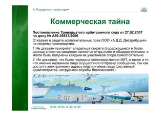 9. Парадоксы правосудия




           Коммерческая тайна
Постановление Тринадцатого арбитражного суда от 27.02.2007
по делу № А56-39537/2006
Отказано в защите исключительных прав ООО «А.Д.Д. Дистрибуция»
на секреты производства:
1.Не доказан приоритет владельца секрета (содержащиеся в базах
данных клиентов сведения являются открытыми и общедоступными, и
могли быть получены каждым их участников спора самостоятельно.
2. Не доказано, что была передана непосредственно ИКТ, а также и то,
что именно названное лицо осуществило отправку сообщений, так как
доступ к электронному адресу имели и иные лица (системный
администратор, сотрудники службы безопасности).




                                                              54
          КП05, КП30, КП32, КП39
 