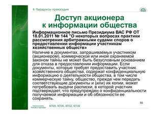 9. Парадоксы правосудия


        Доступ акционера
     к информации общества
Информационное письмо Президиума ВАС РФ ОТ
18.01.2011 № 144 "О некоторых вопросах практики
рассмотрения арбитражными судами споров о
предоставлении информации участникам
хозяйственных обществ»
Наличие в документах, запрашиваемых участником
(акционером), коммерческой или иной охраняемой
законом тайны не может быть безусловным основанием
для отказа в предоставлении информации. Если
документы, которые требует предоставить участник
хозяйственного общества, содержат конфиденциальную
информацию о деятельности общества, в том числе
коммерческую тайну, общество, прежде чем передать
соответствующие документы и (или) их копии, может
потребовать выдачи расписки, в которой участник
подтверждает, что предупрежден о конфиденциальности
получаемой информации и об обязанности ее
сохранять.
                                                55
          КП05, КП30, КП32, КП39
 