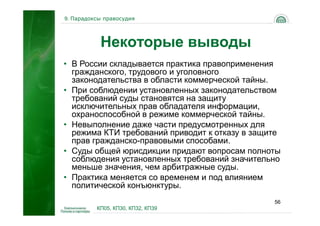 9. Парадоксы правосудия




           Некоторые выводы
• В России складывается практика правоприменения
  гражданского, трудового и уголовного
  законодательства в области коммерческой тайны.
• При соблюдении установленных законодательством
  требований суды становятся на защиту
  исключительных прав обладателя информации,
  охраноспособной в режиме коммерческой тайны.
• Невыполнение даже части предусмотренных для
  режима КТИ требований приводит к отказу в защите
  прав гражданско-правовыми способами.
• Суды общей юрисдикции придают вопросам полноты
  соблюдения установленных требований значительно
  меньше значения, чем арбитражные суды.
• Практика меняется со временем и под влиянием
  политической конъюнктуры.
                                                56
          КП05, КП30, КП32, КП39
 