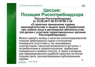 10. Уступка прав требования


           Цессия:
  Позиция Роспотребнадзора
           Письмо Роспотребнадзора
          от 23.08.2011 № 01/10790-1-32
         «О практике применения судами
  законодательства о защите прав потребителей
  при замене лица в договорном обязательстве
 (по делам с участием территориальных органов
               Роспотребнадзора)»
Можно сделать вывод о наличии консолидированной
позиции арбитражных судов в отношении
очевидного отсутствия у так называемых
«коллекторов» законной возможности вступать с
потребителями в правоотношения, требующие
специального правого статуса, а также о влиянии
уже сформированной судебной практики на более
поздние дела, рассматриваемые арбитражными
судами.                                         58
           КП05, КП39
 