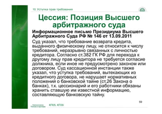 10. Уступка прав требования


   Цессия: Позиция Высшего
      арбитражного суда
Информационное письмо Президиума Высшего
Арбитражного Суда РФ № 146 от 13.09.2011
Суд указал, что требование возврата кредита,
выданного физическому лицу, не относится к числу
требований, неразрывно связанных с личностью
кредитора. Согласно ст.382 ГК РФ для перехода к
другому лицу прав кредитора не требуется согласие
должника, если иное не предусмотрено законом или
договором. Суд кассационной инстанции также
указал, что уступка требований, вытекающих из
кредитного договора, не нарушает нормативных
положений о банковской тайне (ст.26 Закона о
банках), т.к. цессионарий и его работники обязаны
хранить ставшую им известной информацию,
составляющую банковскую тайну.
                                              59
           КП05, КП39
 