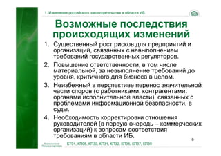 1. Изменения российского законодательства в области ИБ


    Возможные последствия
    происходящих изменений
1. Существенный рост рисков для предприятий и
   организаций, связанных с невыполнением
   требований государственных регуляторов.
2. Повышение ответственности, в том числе
   материальной, за невыполнение требований до
   уровня, критичного для бизнеса в целом.
3. Неизбежный в перспективе перенос значительной
   части споров (с работниками, контрагентами,
   органами исполнительной власти), связанных с
   проблемами информационной безопасности, в
   суды.
4. Необходимость корректировки отношения
   руководителей (в первую очередь – коммерческих
   организаций) к вопросам соответствия
   требованиям в области ИБ.                   6
            БТ01, КП05, КП30, КП31, КП32, КП36, КП37, КП39
 