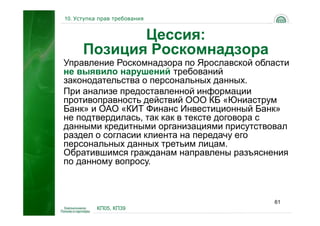 10. Уступка прав требования


             Цессия:
      Позиция Роскомнадзора
Управление Роскомнадзора по Ярославской области
не выявило нарушений требований
законодательства о персональных данных.
При анализе предоставленной информации
противоправность действий ООО КБ «Юниаструм
Банк» и ОАО «КИТ Финанс Инвестиционный Банк»
не подтвердилась, так как в тексте договора с
данными кредитными организациями присутствовал
раздел о согласии клиента на передачу его
персональных данных третьим лицам.
Обратившимся гражданам направлены разъяснения
по данному вопросу.



                                           61
           КП05, КП39
 