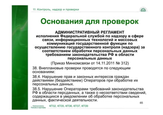 11. Контроль, надзор и проверки




     Основания для проверок
             АДМИНИСТРАТИВНЫЙ РЕГЛАМЕНТ
  исполнения Федеральной службой по надзору в сфере
      связи, информационных технологий и массовых
         коммуникаций государственной функции по
 осуществлению государственного контроля (надзора) за
      соответствием обработки персональных данных
        требованиям законодательства РФ в области
                    персональных данных
           (Приказ Минкомсвязи от 14.11.2011 № 312)
38. Внеплановые проверки проводятся по следующим
основаниям:
38.4. Нарушение прав и законных интересов граждан
действиями (бездействием) Операторов при обработке их
персональных данных.
38.5. Нарушение Операторами требований законодательства
РФ в области персданных, а также о несоответствии сведений,
содержащихся в уведомлении об обработке персональных
данных, фактической деятельности.
                                                       65
           КП32, КП35, КП36, КП37, КП39
 