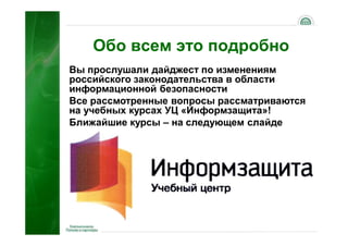 Обо всем это подробно
Вы прослушали дайджест по изменениям
российского законодательства в области
информационной безопасности
Все рассмотренные вопросы рассматриваются
на учебных курсах УЦ «Информзащита»!
Ближайшие курсы – на следующем слайде




                                       67
 