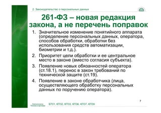 2. Законодательство о персональных данных


   261-ФЗ – новая редакция
закона, а не перечень поправок
1. Значительное изменение понятийного аппарата
   (определение персональных данных, оператора,
   способов обработки, обработки без
   использования средств автоматизации,
   биометрии и т.д.).
2. Приоритет цели обработки и ее центральное
   место в законе (вместо согласия субъекта).
3. Появление новых обязанностей оператора
   (ст.18.1), перенос в закон требований по
   технической защите (ст.19).
4. Появление в законе обработчика (лица,
   осуществляющего обработку персональных
   данных по поручению оператора).

                                                7
           БТ01, КП32, КП33, КП36, КП37, КП39
 