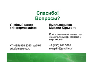 Спасибо!
                    Вопросы?
Учебный центр               Емельянников
«Информзащита»              Михаил Юрьевич

                            Консалтинговое агентство
                            «Емельянников, Попова и
                            партнеры»

+7 (495) 980 2345, доб.04   +7 (495) 761 5865
edu@itsecurity.ru           mezp11@gmail.com
 