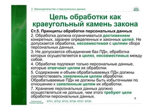 2. Законодательство о персональных данных


    Цель обработки как
краеугольный камень закона
Ст.5. Принципы обработки персональных данных
2. Обработка должна ограничиваться достижением
конкретных, заранее определенных и законных целей. Не
допускается обработка, несовместимая с целями сбора
персональных данных.
3. Не допускается объединение баз ПДн, обработка
которых осуществляется в целях, несовместимых между
собой.
4. Обработке подлежат только персональные данные,
которые отвечают целям их обработки.
5. Содержание и объем обрабатываемых ПДн должны
соответствовать заявленным целям обработки.
Обрабатываемые ПДн не должны быть избыточными по
отношению к заявленным целям их обработки.
7. Хранение персональных данных должно
осуществляться не дольше, чем этого требуют цели
обработки персональных данных.                    8
           БТ01, КП32, КП33, КП36, КП37, КП39
 