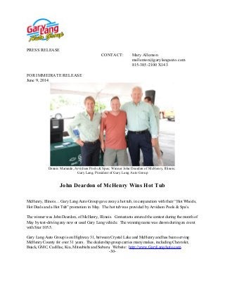 PRESS RELEASE
CONTACT: Mary Allemon
mallemon@garylangauto.com
815-385-2100 X143
FOR IMMEDIATE RELEASE
June 9, 2014
Dennis Marunde, Arvidson Pools & Spas; Winner John Deardon of McHenry, Illinois;
Gary Lang, President of Gary Lang Auto Group
John Deardon of McHenry Wins Hot Tub
McHenry, Illinois… Gary Lang Auto Group gave away a hot tub, in conjunction with their “Hot Wheels,
Hot Deals and a Hot Tub” promotion in May. The hot tub was provided by Arvidson Pools & Spa’s.
The winner was John Deardon, of McHenry, Illinois. Contestants entered the contest during the month of
May by test-driving any new or used Gary Lang vehicle. The winning name was drawn during an event
with Star 105.5.
Gary Lang Auto Group is on Highway 31, between Crystal Lake and McHenry and has been serving
McHenry County for over 31 years. The dealership group carries many makes, including Chevrolet,
Buick, GMC, Cadillac, Kia, Mitsubishi and Subaru. Website: http://www.GaryLangAuto.com.
-30-
 