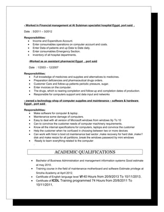 - Worked in Financial management at Al Sulaiman specialist hospital Egypt, port said .
Date : 5/2011 – 3/2012
Responsibilities:
• Income and Expenditure Account.
• Enter consumables operations on computer account and costs.
• Enter Data of patients and up Data to Date daily.
• Enter consumables Emergency Section.
• Inventory of all hospital departments.
-Worked as an assistant pharmacist Egypt , port said
Date : 1/2003 – 12/2007
Responsibilities:
• Full knowledge of medicines and supplies and alternatives to medicines.
• Preparation deficiencies and pharmaceutical drugs orders.
• Customer Care and follow-up patients periodic pressure, sugar.
• Enter invoices on the computer.
• The drugs, which is nearing completion and follow-up and completion dates of production.
• Responsible for computers support and data input and networks
- owned a technology shop of computer supplies and maintenance – software & hardware
Egypt , port said .
Responsibilities:
• Make software for computer & laptop .
• Maintenance some damage of computers.
• Easy to deal with all version of Microsoft windows from windows Xp To 10
• Can to convince the customer needs of computer machinery requirements.
• Know all the internal specifications for computers, laptops and convince the customer
• Help the customer when he confused in choosing between two or more devices
• Can work with hiren`s boot cd maintenance bad sector ,make recovery for hard disk ,make f
disk and make resize for all partitions ,break the windows password by mini windows
• Ready to learn everything related to the computer
.
ACADEMIC QUALIFICATIONS
• Bachelor of Business Administration and management information systems Good estimate
at may 2010.
• Training course in the field of maintenance motherboard and software Estimate privilege at
Smoha Academy at April 2012.
• Certificate of English language level VI 40 Hours from 20/9/2013 To 10/11/2013.
• Certificate of ICDL Training programmed 74 Hours from 20/8/2011 To
10/11/2011.
 