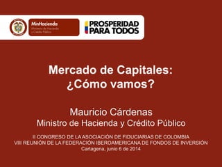 Mauricio Cárdenas
Ministro de Hacienda y Crédito Público
II CONGRESO DE LA ASOCIACIÓN DE FIDUCIARIAS DE COLOMBIA
VIII REUNIÓN DE LA FEDERACIÓN IBEROAMERICANA DE FONDOS DE INVERSIÓN
Cartagena, junio 6 de 2014
Mercado de Capitales:
¿Cómo vamos?
 