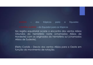 ALISIOS – dos trópicos para o Equador.
CONTRA-ALÍSIOS – do Equador para os trópicos
Na região equatorial ocorre o encontro dos ventos Alísios
Oriundos do hemisfério norte (chamados Alísios de
Nordeste) com os originados do hemisfério sul (chamados
Alísios de Sudeste).
Efeito Coriolis – Desvio dos ventos Alísios para o Oeste em
função do movimento de rotação.
 
