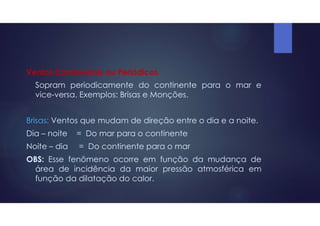 Ventos Continentais ou Periódicos
Sopram periodicamente do continente para o mar e
vice-versa. Exemplos: Brisas e Monções.
Brisas: Ventos que mudam de direção entre o dia e a noite.
Dia – noite = Do mar para o continente
Noite – dia = Do continente para o mar
OBS: Esse fenômeno ocorre em função da mudança de
área de incidência da maior pressão atmosférica em
função da dilatação do calor.
 