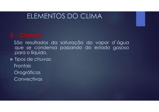 ELEMENTOS DO CLIMA
5 - Chuvas
São resultados da saturação do vapor d`água
que se condensa passando do estado gasoso
para o líquido.
 Tipos de chuvas:
Frontais
Orográficas
Convectivas
 