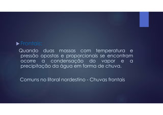  Frontais:
Quando duas massas com temperatura e
pressão opostas e proporcionais se encontram
ocorre a condensação do vapor e a
precipitação da água em forma de chuva.
Comuns no litoral nordestino - Chuvas frontais
 