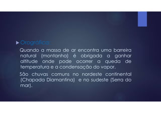  Orográfica:
Quando a massa de ar encontra uma barreira
natural (montanha) é obrigada a ganhar
altitude onde pode ocorrer a queda de
temperatura e a condensação do vapor.
São chuvas comuns no nordeste continental
(Chapada Diamantina) e no sudeste (Serra do
mar).
 