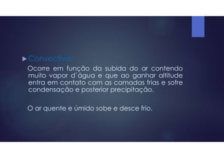  Convectiva:
Ocorre em função da subida do ar contendo
muito vapor d`água e que ao ganhar altitude
entra em contato com as camadas frias e sofre
condensação e posterior precipitação.
O ar quente e úmido sobe e desce frio.
 