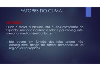 FATORES DO CLIMA
Latitude
Quanto maior a latitude, isto é, nos afastarmos do
Equador, menor a incidência solar e por conseguinte,
menor as médias térmicas locais.
 Isto ocorre em função dos raios solares não
conseguirem atingir de forma perpendicular as
regiões extra-trópicos.
 
