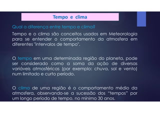 Tempo e clima
Qual a diferença entre tempo e clima?
Tempo e o clima são conceitos usados em Meteorologia
para se entender o comportamento da atmosfera em
diferentes "intervalos de tempo".
O tempo em uma determinada região do planeta, pode
ser considerado como a soma da ação de diversas
variáveis atmosféricas (por exemplo: chuva, sol e vento)
num limitado e curto período.
O clima de uma região é o comportamento médio da
atmosfera, observando-se a sucessão dos “tempos” por
um longo período de tempo, no mínimo 30 anos.
 