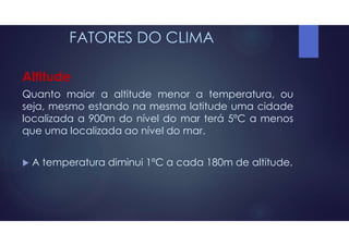 FATORES DO CLIMA
Altitude
Quanto maior a altitude menor a temperatura, ou
seja, mesmo estando na mesma latitude uma cidade
localizada a 900m do nível do mar terá 5ºC a menos
que uma localizada ao nível do mar.
 A temperatura diminui 1ºC a cada 180m de altitude.
 
