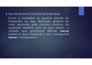  Esse fenômeno é facilmente entendido:
Como a troposfera se aquece através da
irradiação, ou seja, liberação gradual do
calor absorvido pelo contato contínuo da
superfície terrestre com os raios solares, a
medida que ganhamos altitude menos
intensa é essa irradiação e por conseguinte
menor a temperatura.
 