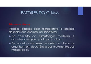 FATORES DO CLIMA
Massas de ar
Porções gasosas com temperatura e pressão
definidas que circulam na troposfera.
 No conceito da climatologia moderna é
considerado o principal fator do clima.
 De acordo com esse conceito os climas se
organizam em decorrência dos movimentos das
massas de ar.
 