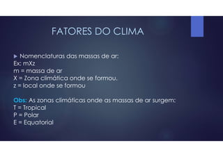 FATORES DO CLIMA
 Nomenclaturas das massas de ar:
Ex: mXz
m = massa de ar
X = Zona climática onde se formou.
z = local onde se formou
Obs: As zonas climáticas onde as massas de ar surgem:
T = Tropical
P = Polar
E = Equatorial
 