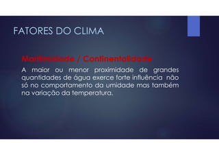 FATORES DO CLIMA
Maritimidade / Continentalidade
A maior ou menor proximidade de grandes
quantidades de água exerce forte influência não
só no comportamento da umidade mas também
na variação da temperatura.
 