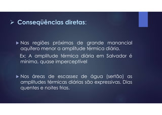  Conseqüências diretas:
 Nas regiões próximas de grande manancial
aquífero menor a amplitude térmica diária.
Ex: A amplitude térmica diária em Salvador é
mínima, quase imperceptível
 Nos áreas de escassez de água (sertão) as
amplitudes térmicas diárias são expressivas. Dias
quentes e noites frias.
 