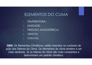 ELEMENTOS DO CLIMA
1. TEMPERATURA;
2. UMIDADE;
3. PRESSÃO ATMOSFÉRICA;
4. VENTOS;
5. CHUVAS.
OBS: Os Elementos Climáticos, estão inseridos no contexto de
ação dos Fatores do Clima. Os elementos do clima tendem a ser
mais variáveis. Já os fatores do clima são mais constantes e
determinam um padrão climático.
 