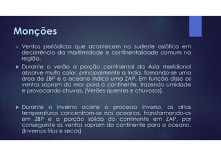  Ventos periódicos que acontecem no sudeste asiático em
decorrência da maritimidade e continentalidade comum na
região.
 Durante o verão a porção continental da Ásia meridional
absorve muito calor, principalmente a Índia, tornando-se uma
área de ZBP e o oceano índico uma ZAP. Em função disso os
ventos sopram do mar para o continente, trazendo umidade
e provocando chuvas. (Verões quentes e chuvosos).
 Durante o inverno ocorre o processo inverso, as altas
temperaturas concentram-se nos oceanos, transformando-os
em ZBP e a porção sólida do continente em ZAP, por
conseguinte os ventos sopram do continente para o oceano.
(Invernos frios e secos)
Monções
 