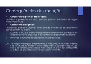 Consequências das monções
 Conseqüências positivas das monções:
Favorece a plantação do arroz, principal produto alimentício da região
meridional da Ásia.
 Conseqüências negativas:
Favorece as enchentes urbanas, em função da má estrutura de saneamento
básico, comum na região.
1. Quando a chuva é excessiva alaga demasiadamente as plantações de
arroz diminuindo a produção e aumentando a problemática da fome.
2. Favorece o aumento da população (filhos da chuva).
OBS: Em função da religião predominante, o hinduismo, as mulheres indianas
não fazem uso de métodos anti-conceptivos e no período das chuvas,
verão, os homens permanecem mais tempo em casa, por conseguinte,
os índices de gravidez aumentam consideravelmente.
 