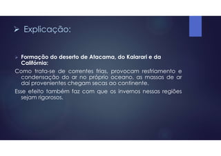  Explicação:
 Formação do deserto de Atacama, do Kalarari e da
Califórnia:
Como trata-se de correntes frias, provocam resfriamento e
condensação do ar no próprio oceano, as massas de ar
daí provenientes chegam secas ao continente.
Esse efeito também faz com que os invernos nessas regiões
sejam rigorosos.
 