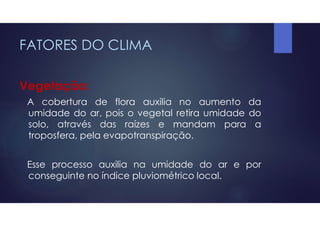 FATORES DO CLIMA
Vegetação:
A cobertura de flora auxilia no aumento da
umidade do ar, pois o vegetal retira umidade do
solo, através das raízes e mandam para a
troposfera, pela evapotranspiração.
Esse processo auxilia na umidade do ar e por
conseguinte no índice pluviométrico local.
 