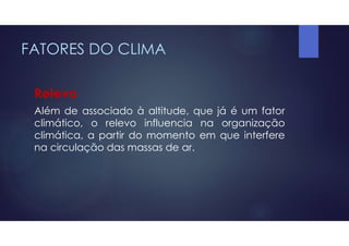 FATORES DO CLIMA
Relevo
Além de associado à altitude, que já é um fator
climático, o relevo influencia na organização
climática, a partir do momento em que interfere
na circulação das massas de ar.
 