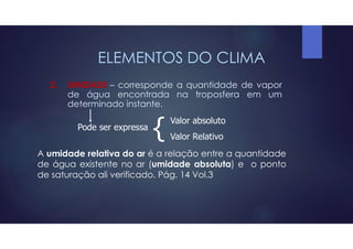 ELEMENTOS DO CLIMA
2. UMIDADE – corresponde a quantidade de vapor
de água encontrada na troposfera em um
determinado instante.
Pode ser expressa
{ Valor absoluto
Valor Relativo
A umidade relativa do ar é a relação entre a quantidade
de água existente no ar (umidade absoluta) e o ponto
de saturação ali verificado. Pág. 14 Vol.3
 
